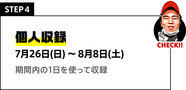 STEP4 個人収録 7月26日(日)〜8月8日(土) 期間内の1日を使って収録