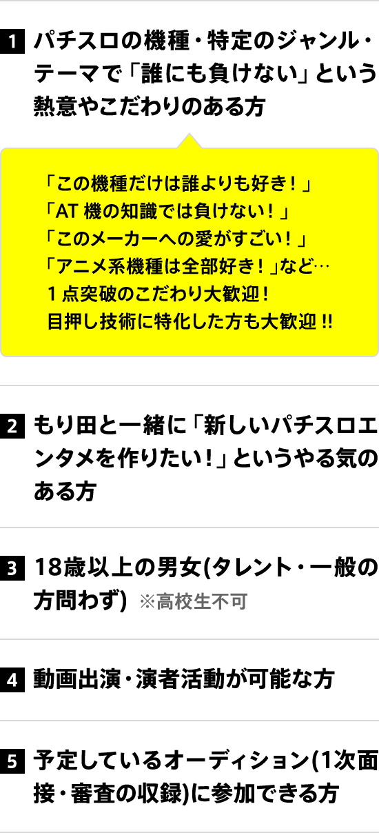 1 パチスロの機種・特定のジャンル・テーマで「誰にも負けない」という熱意やこだわりのある方 2 もり田と一緒に「新しいパチスロエンタメを作りたい！」というやる気のある方 3 18歳以上の男女(タレント・一般の方問わず) 4 動画出演・演者活動が可能な方 5 予定しているオーディション(1次面接・審査の収録)に参加できる方
